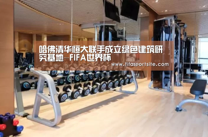 哈佛清华恒大联手成立绿色建筑研究基地-FIFA世界杯